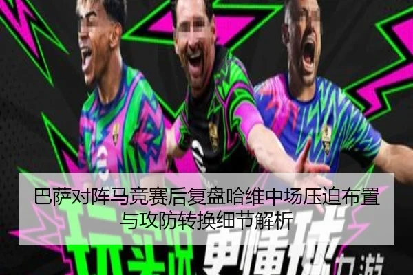巴萨对阵马竞赛后复盘哈维中场压迫布置与攻防转换细节解析