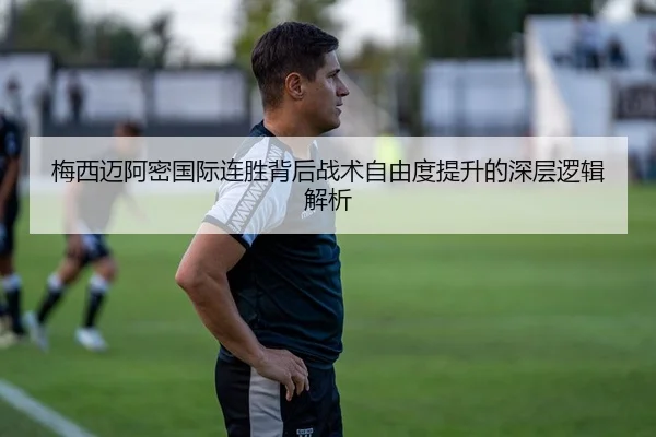 梅西迈阿密国际连胜背后战术自由度提升的深层逻辑解析