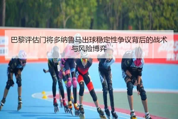 巴黎评估门将多纳鲁马出球稳定性争议背后的战术与风险博弈（kaiyun）