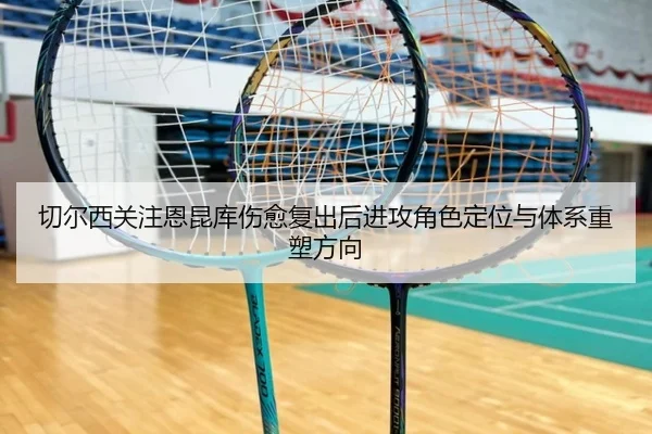 切尔西关注恩昆库伤愈复出后进攻角色定位与体系重塑方向
