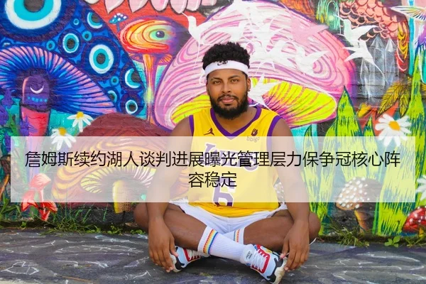 詹姆斯续约湖人谈判进展曝光管理层力保争冠核心阵容稳定（kaiyun）