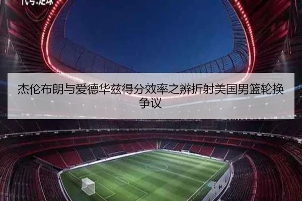 杰伦布朗与爱德华兹得分效率之辨折射美国男篮轮换争议 - kaiyun